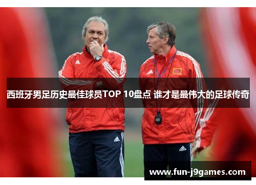 西班牙男足历史最佳球员TOP 10盘点 谁才是最伟大的足球传奇