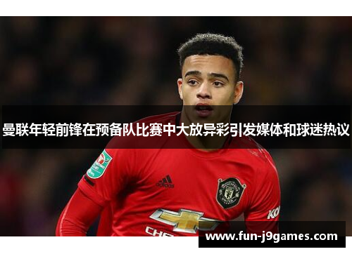 曼联年轻前锋在预备队比赛中大放异彩引发媒体和球迷热议 曼联年轻前锋在预备队比赛中大放异彩引发媒体和球迷热议