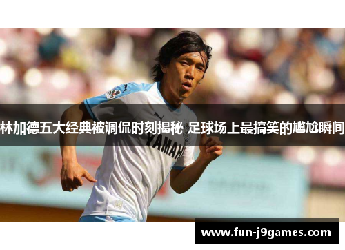 林加德五大经典被调侃时刻揭秘 足球场上最搞笑的尴尬瞬间 林加德五大经典被调侃时刻揭秘 足球场上最搞笑的尴尬瞬间