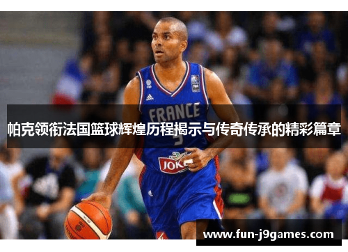 帕克领衔法国篮球辉煌历程揭示与传奇传承的精彩篇章