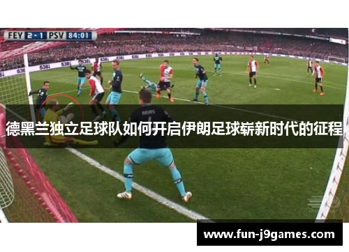 德黑兰独立足球队如何开启伊朗足球崭新时代的征程 德黑兰独立足球队如何开启伊朗足球崭新时代的征程