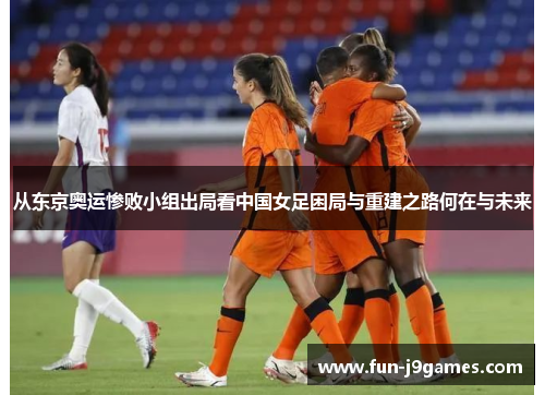 从东京奥运惨败小组出局看中国女足困局与重建之路何在与未来