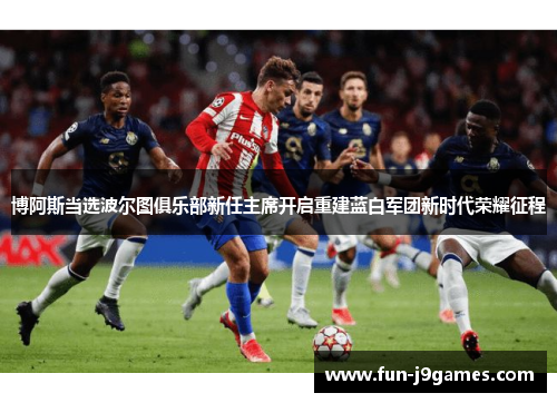 博阿斯当选波尔图俱乐部新任主席开启重建蓝白军团新时代荣耀征程 博阿斯当选波尔图俱乐部新任主席开启重建蓝白军团新时代荣耀征程