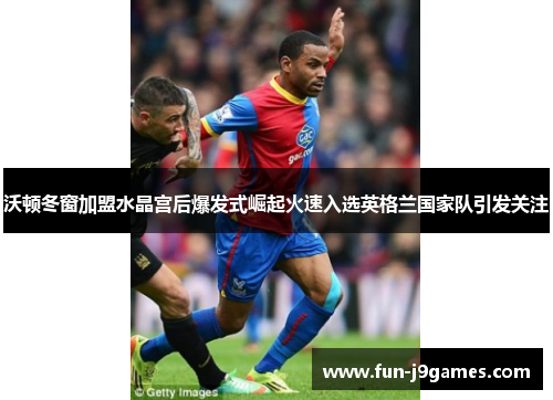 沃顿冬窗加盟水晶宫后爆发式崛起火速入选英格兰国家队引发关注 沃顿冬窗加盟水晶宫后爆发式崛起火速入选英格兰国家队引发关注