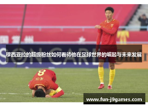 穆西亚拉的超级粉丝如何看待他在足球世界的崛起与未来发展 穆西亚拉的超级粉丝如何看待他在足球世界的崛起与未来发展