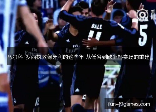 马尔科·罗西执教匈牙利的这些年 从低谷到欧洲杯赛场的重建